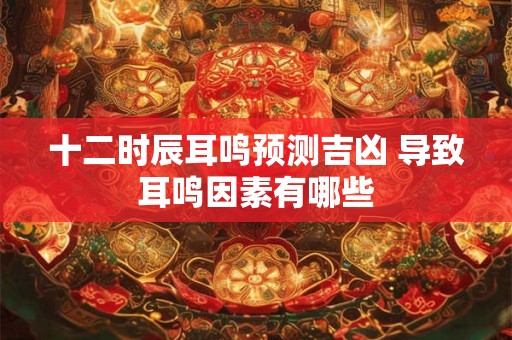 十二时辰耳鸣预测吉凶 导致耳鸣因素有哪些