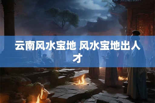 云南风水宝地 风水宝地出人才