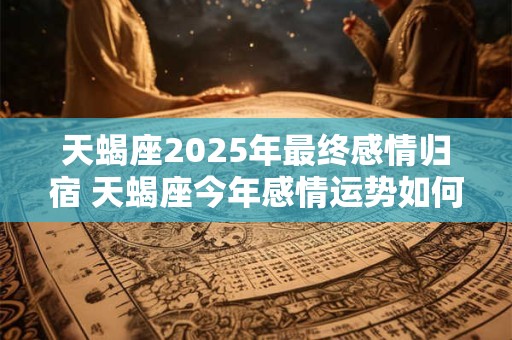 天蝎座2025年最终感情归宿 天蝎座今年感情运势如何