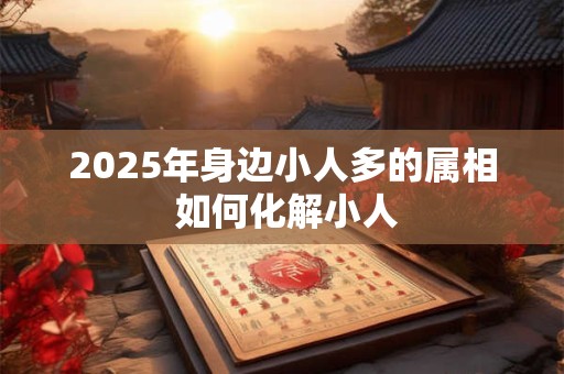 2025年身边小人多的属相 如何化解小人 2025年身边小人多的属相 如何化解小人