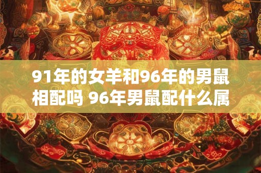 91年的女羊和96年的男鼠相配吗 96年男鼠配什么属相好