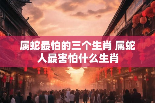 属蛇最怕的三个生肖 属蛇人最害怕什么生肖