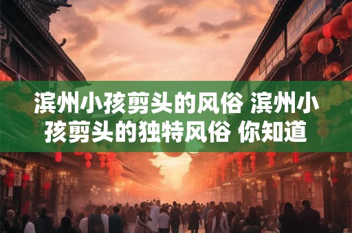 滨州小孩剪头的风俗 滨州小孩剪头的独特风俗 你知道多少