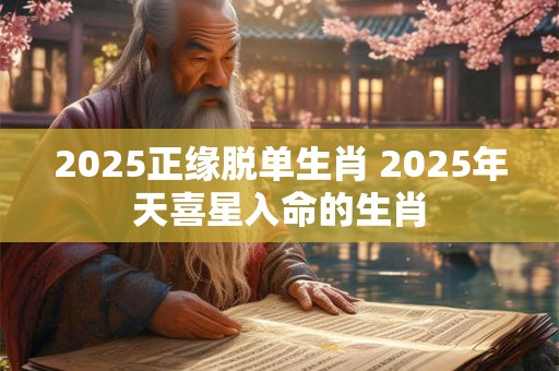 2025正缘脱单生肖 2025年天喜星入命的生肖