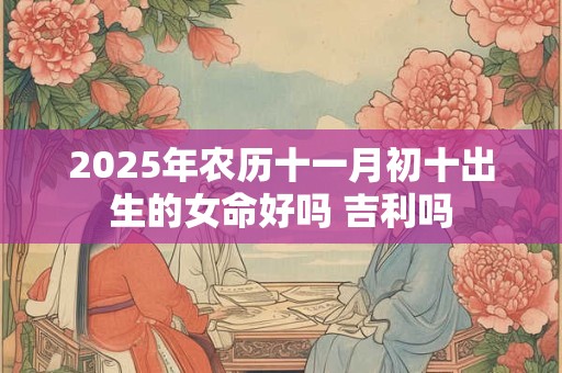2025年农历十一月初十出生的女命好吗 吉利吗 2025年农历十一月初十出生的女命好吗 吉利吗