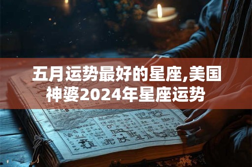 五月运势最好的星座,美国神婆2024年星座运势