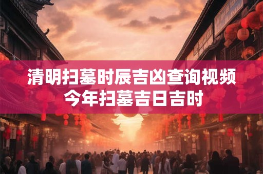 清明扫墓时辰吉凶查询视频 今年扫墓吉日吉时