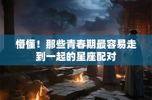 懵懂！那些青春期最容易走到一起的星座配对
