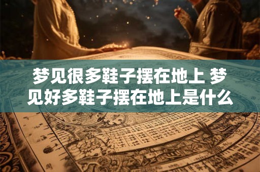 梦见很多鞋子摆在地上 梦见好多鞋子摆在地上是什么意思