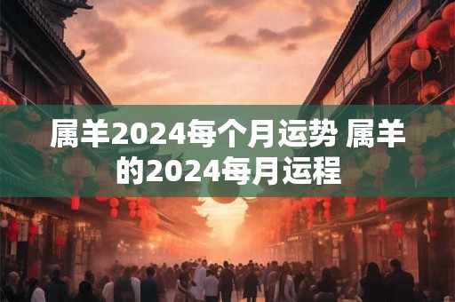 属羊2024每个月运势 属羊的2024每月运程