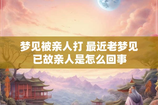 梦见被亲人打 最近老梦见已故亲人是怎么回事