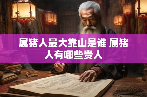 属猪人最大靠山是谁 属猪人有哪些贵人