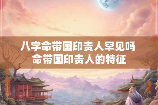 八字命带国印贵人罕见吗 命带国印贵人的特征