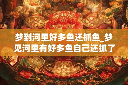 梦到河里好多鱼还抓鱼_梦见河里有好多鱼自己还抓了好多