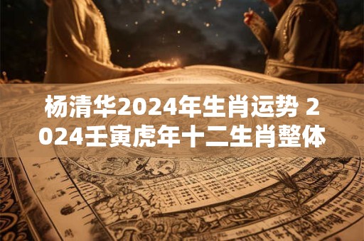 杨清华2024年生肖运势 2024壬寅虎年十二生肖整体运势