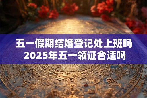 五一假期结婚登记处上班吗 2025年五一领证合适吗