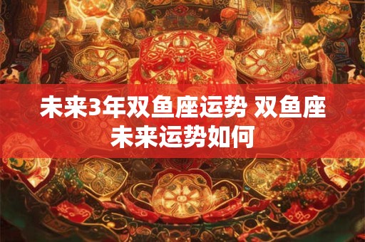 未来3年双鱼座运势 双鱼座未来运势如何