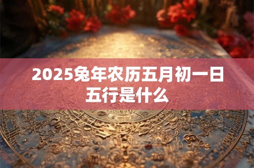 2025兔年农历五月初一日五行是什么 2025兔年农历五月初一日五行是什么