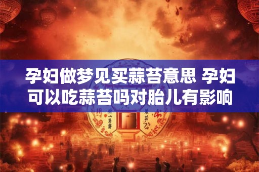 孕妇做梦见买蒜苔意思 孕妇可以吃蒜苔吗对胎儿有影响吗
