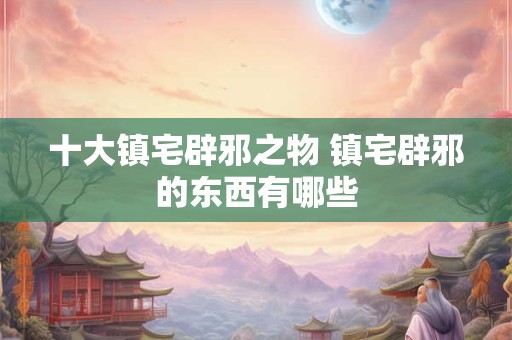 十大镇宅辟邪之物 镇宅辟邪的东西有哪些