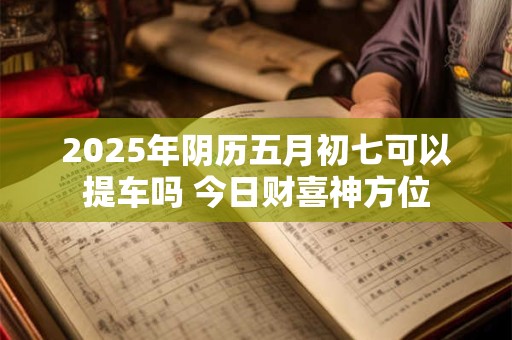 2025年阴历五月初七可以提车吗 今日财喜神方位