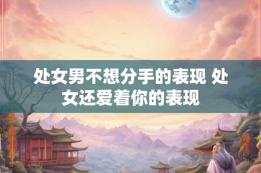 处女男不想分手的表现 处女还爱着你的表现
