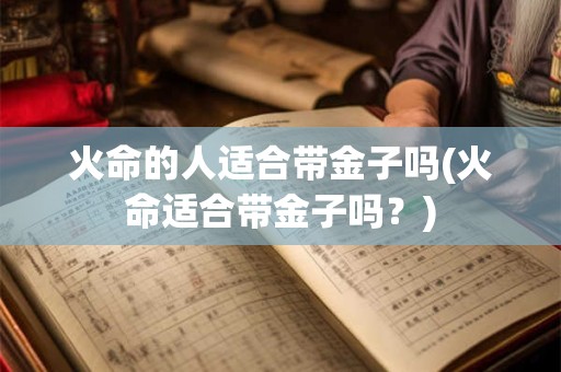 火命的人适合带金子吗(火命适合带金子吗？)