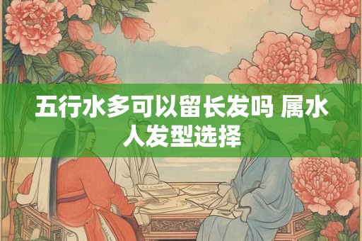 五行水多可以留长发吗 属水人发型选择