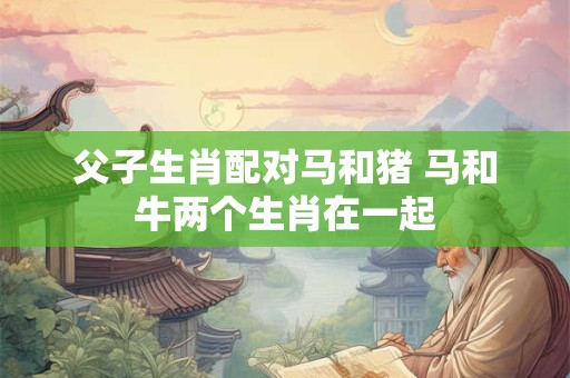 父子生肖配对马和猪 马和牛两个生肖在一起