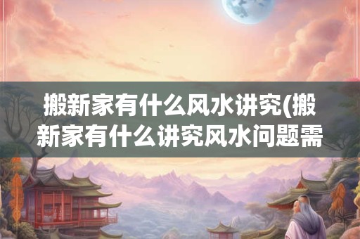 搬新家有什么风水讲究(搬新家有什么讲究风水问题需考虑)