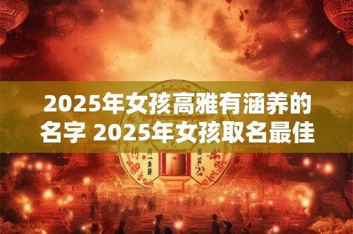 2025年女孩高雅有涵养的名字 2025年女孩取名最佳字推荐