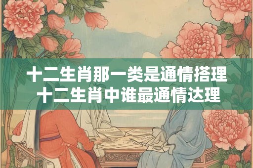 十二生肖那一类是通情搭理 十二生肖中谁最通情达理