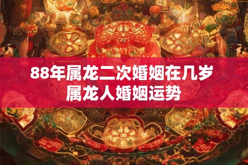 88年属龙二次婚姻在几岁 属龙人婚姻运势 88年属龙二次婚姻在几岁 属龙人婚姻运势
