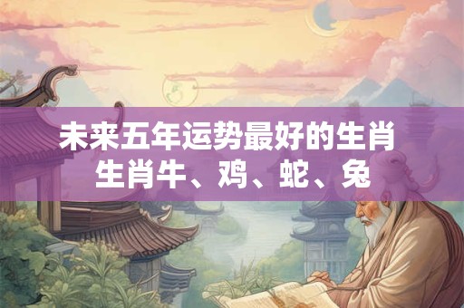 未来五年运势最好的生肖 生肖牛、鸡、蛇、兔