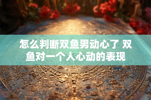 怎么判断双鱼男动心了 双鱼对一个人心动的表现