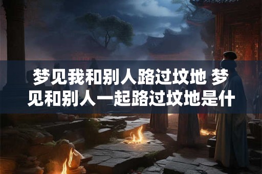 梦见我和别人路过坟地 梦见和别人一起路过坟地是什么意思