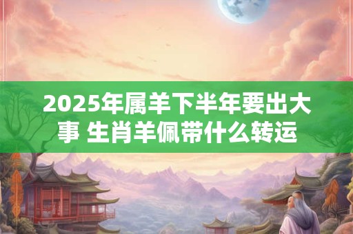 2025年属羊下半年要出大事 生肖羊佩带什么转运