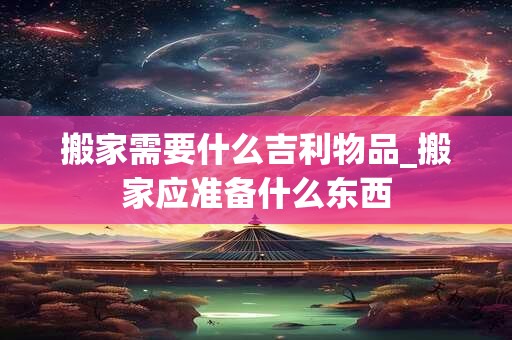 搬家需要什么吉利物品_搬家应准备什么东西