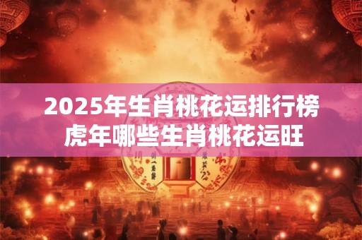 2025年生肖桃花运排行榜 虎年哪些生肖桃花运旺