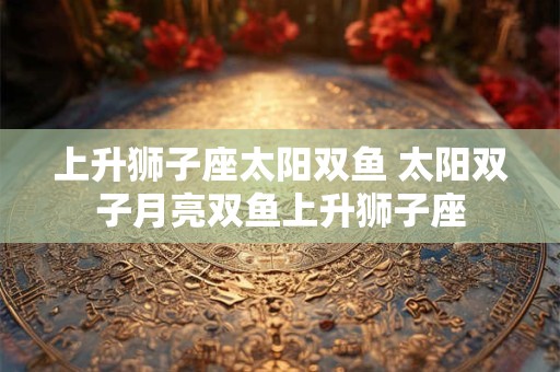 上升狮子座太阳双鱼 太阳双子月亮双鱼上升狮子座