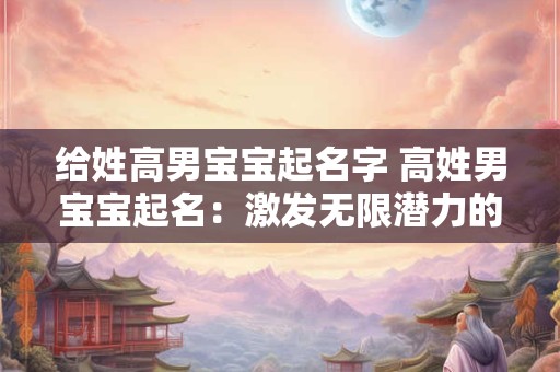 给姓高男宝宝起名字 高姓男宝宝起名:激发无限潜力的名字 给姓高男宝宝起名字 高姓男宝宝起名:激发无限潜力的名字