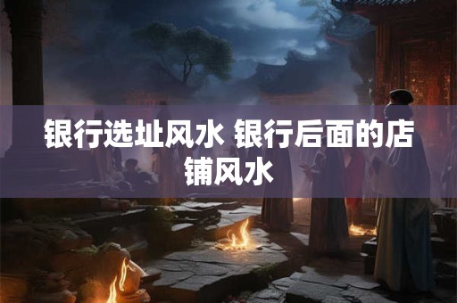 银行选址风水 银行后面的店铺风水