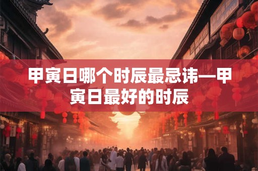 甲寅日哪个时辰最忌讳—甲寅日最好的时辰