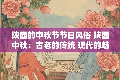 陕西的中秋节节日风俗 陕西中秋:古老的传统 现代的魅力 陕西的中秋节节日风俗 陕西中秋:古老的传统 现代的魅力