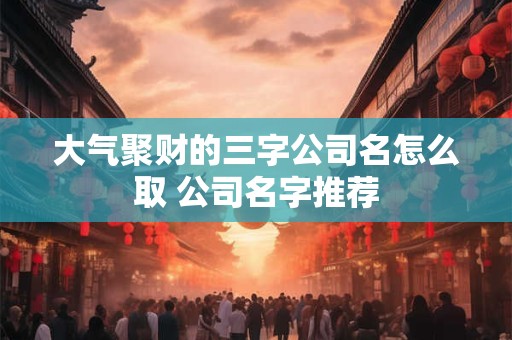 大气聚财的三字公司名怎么取 公司名字推荐