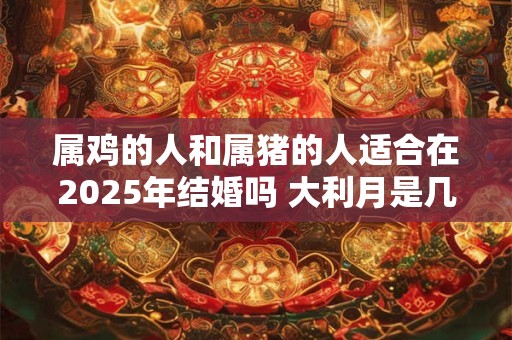 属鸡的人和属猪的人适合在2025年结婚吗 大利月是几月