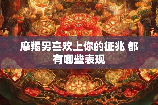 摩羯男喜欢上你的征兆 都有哪些表现