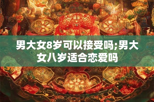 男大女8岁可以接受吗;男大女八岁适合恋爱吗