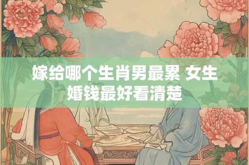 嫁给哪个生肖男最累 女生婚钱最好看清楚 嫁给哪个生肖男最累 女生婚钱最好看清楚