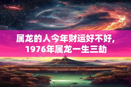 属龙的人今年财运好不好,1976年属龙一生三劫
